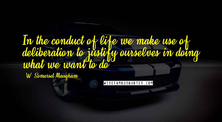 W. Somerset Maugham Quotes: In the conduct of life we make use of deliberation to justify ourselves in doing what we want to do.