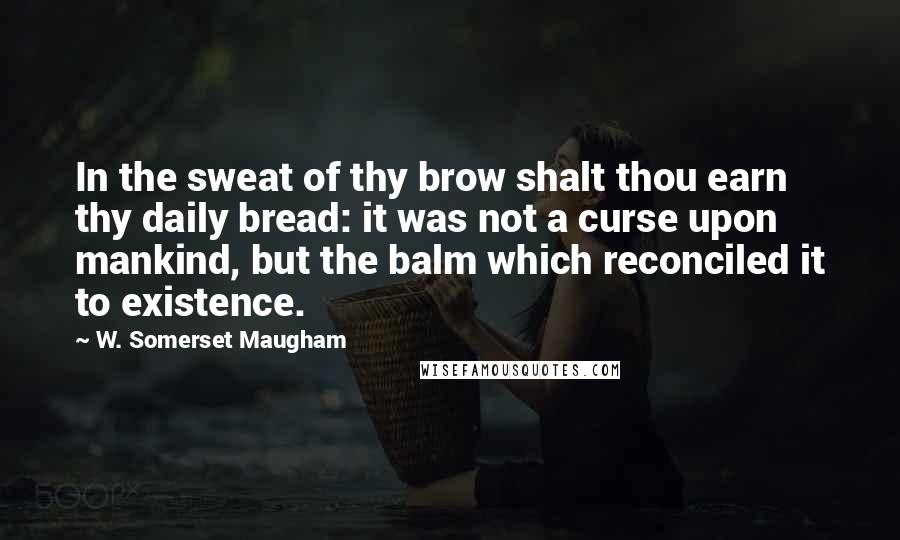 W. Somerset Maugham Quotes: In the sweat of thy brow shalt thou earn thy daily bread: it was not a curse upon mankind, but the balm which reconciled it to existence.