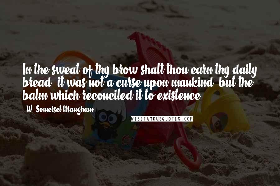 W. Somerset Maugham Quotes: In the sweat of thy brow shalt thou earn thy daily bread: it was not a curse upon mankind, but the balm which reconciled it to existence.