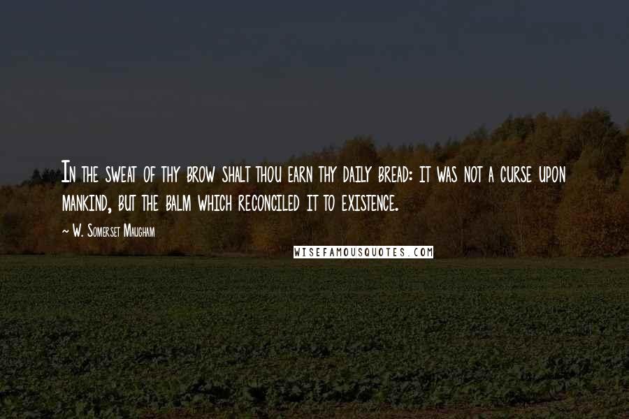 W. Somerset Maugham Quotes: In the sweat of thy brow shalt thou earn thy daily bread: it was not a curse upon mankind, but the balm which reconciled it to existence.