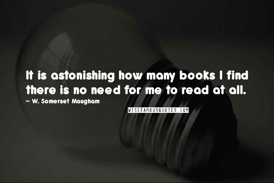 W. Somerset Maugham Quotes: It is astonishing how many books I find there is no need for me to read at all.