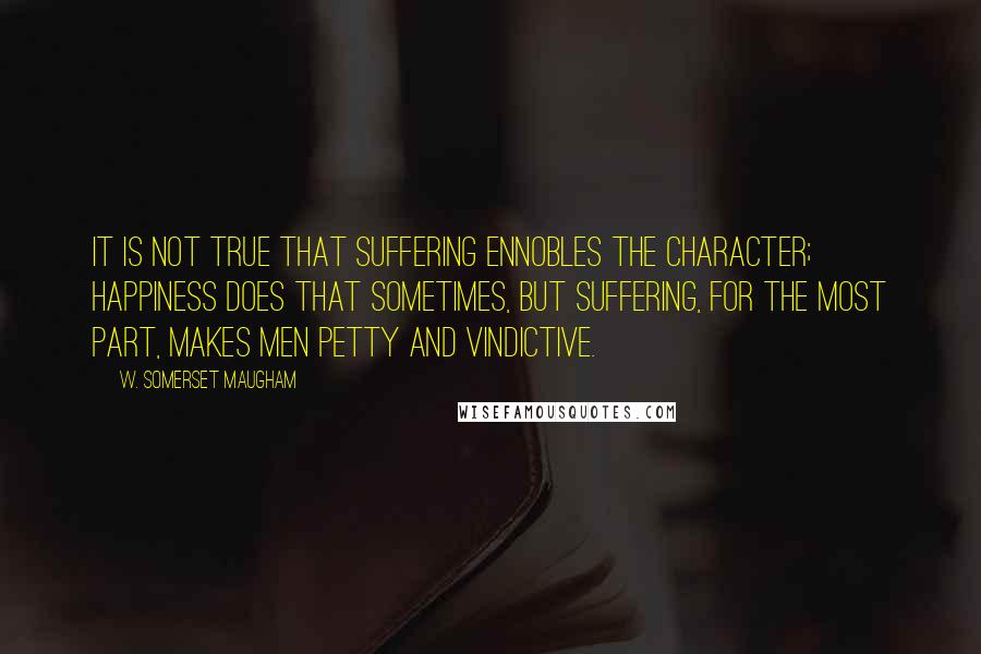 W. Somerset Maugham Quotes: It is not true that suffering ennobles the character; happiness does that sometimes, but suffering, for the most part, makes men petty and vindictive.