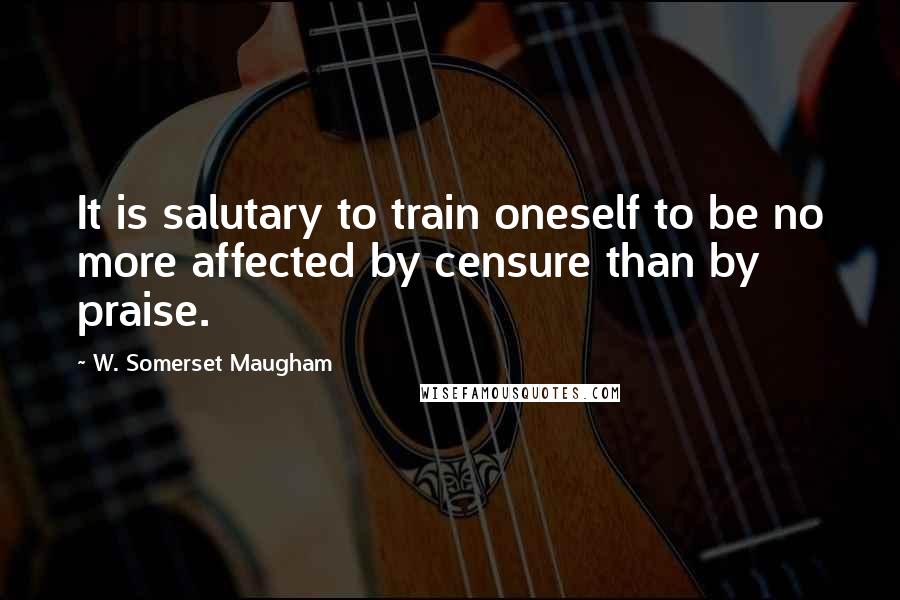 W. Somerset Maugham Quotes: It is salutary to train oneself to be no more affected by censure than by praise.