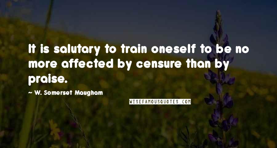 W. Somerset Maugham Quotes: It is salutary to train oneself to be no more affected by censure than by praise.