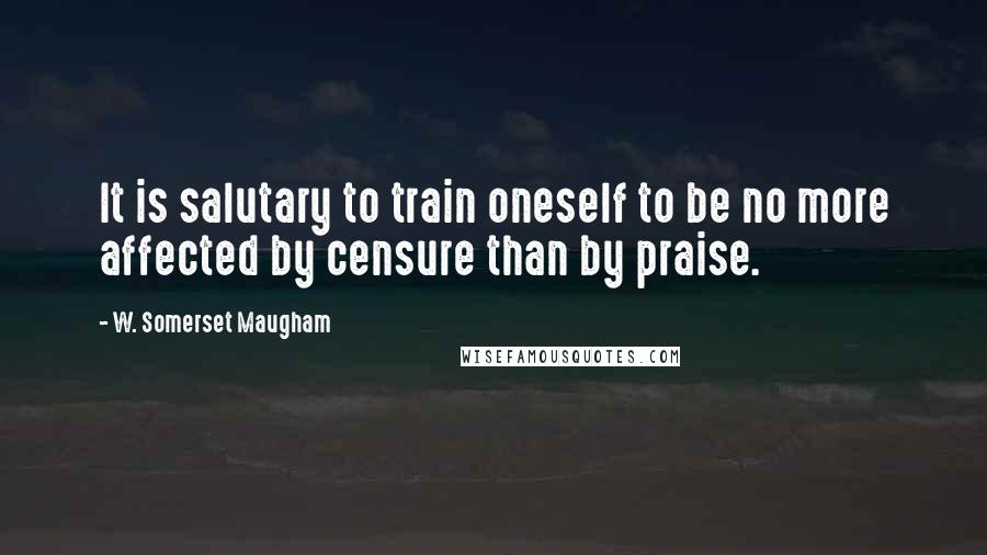 W. Somerset Maugham Quotes: It is salutary to train oneself to be no more affected by censure than by praise.