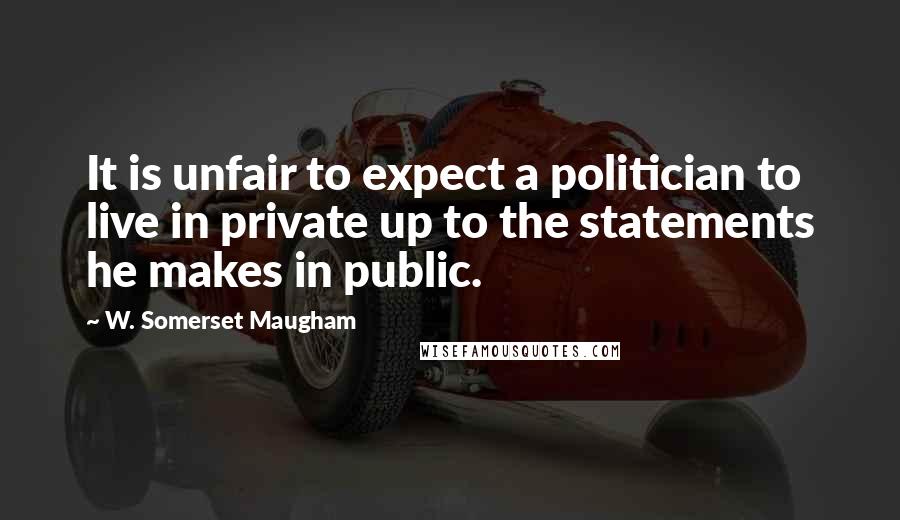 W. Somerset Maugham Quotes: It is unfair to expect a politician to live in private up to the statements he makes in public.