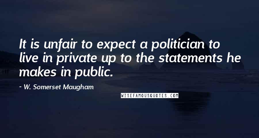 W. Somerset Maugham Quotes: It is unfair to expect a politician to live in private up to the statements he makes in public.