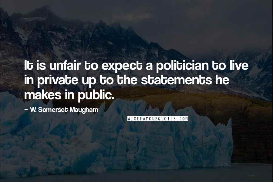 W. Somerset Maugham Quotes: It is unfair to expect a politician to live in private up to the statements he makes in public.