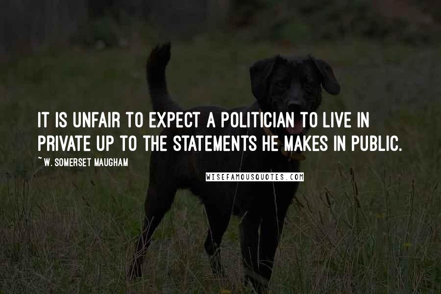 W. Somerset Maugham Quotes: It is unfair to expect a politician to live in private up to the statements he makes in public.