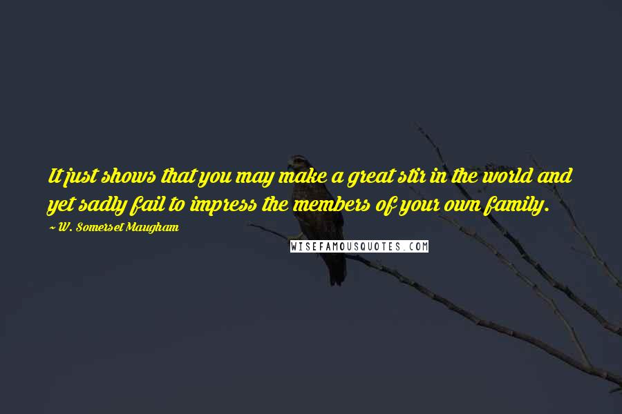 W. Somerset Maugham Quotes: It just shows that you may make a great stir in the world and yet sadly fail to impress the members of your own family.