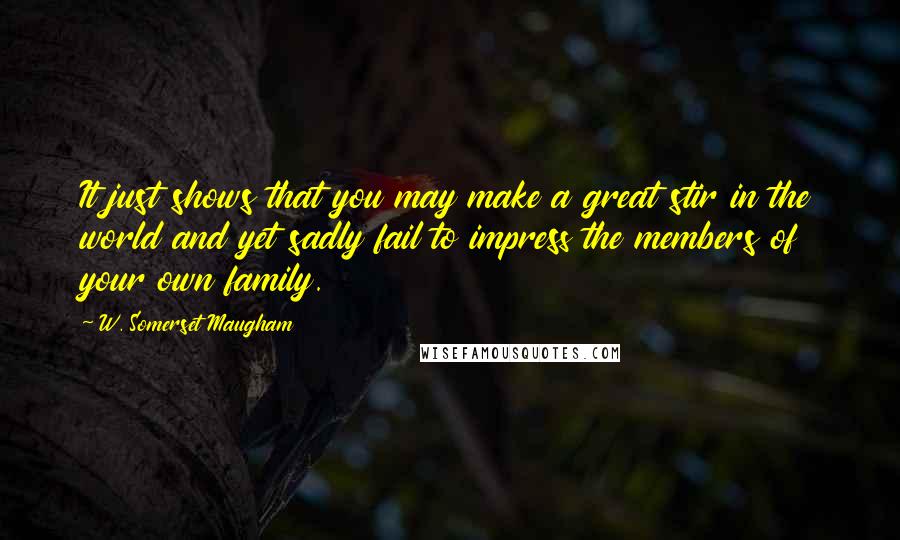 W. Somerset Maugham Quotes: It just shows that you may make a great stir in the world and yet sadly fail to impress the members of your own family.