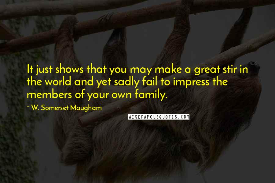 W. Somerset Maugham Quotes: It just shows that you may make a great stir in the world and yet sadly fail to impress the members of your own family.