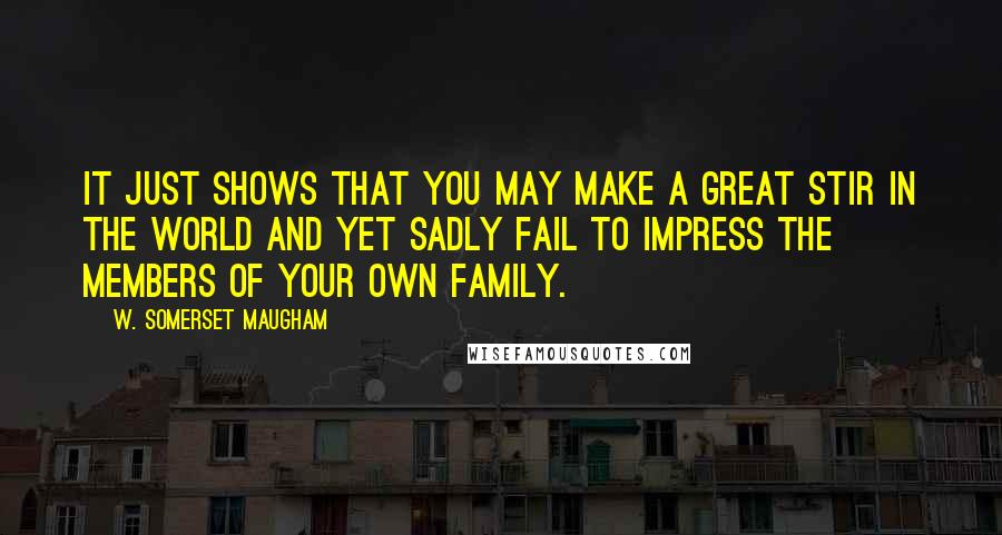 W. Somerset Maugham Quotes: It just shows that you may make a great stir in the world and yet sadly fail to impress the members of your own family.