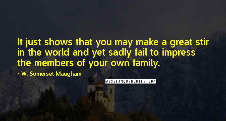 W. Somerset Maugham Quotes: It just shows that you may make a great stir in the world and yet sadly fail to impress the members of your own family.