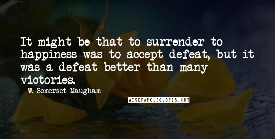 W. Somerset Maugham Quotes: It might be that to surrender to happiness was to accept defeat, but it was a defeat better than many victories.