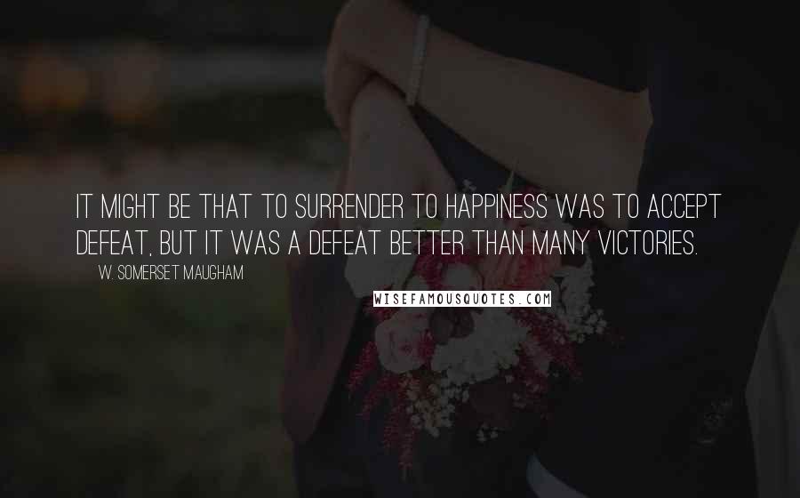 W. Somerset Maugham Quotes: It might be that to surrender to happiness was to accept defeat, but it was a defeat better than many victories.