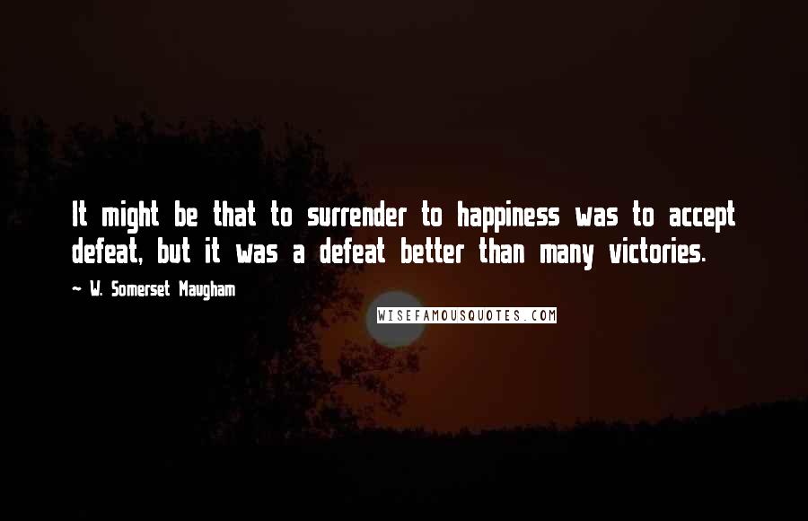 W. Somerset Maugham Quotes: It might be that to surrender to happiness was to accept defeat, but it was a defeat better than many victories.