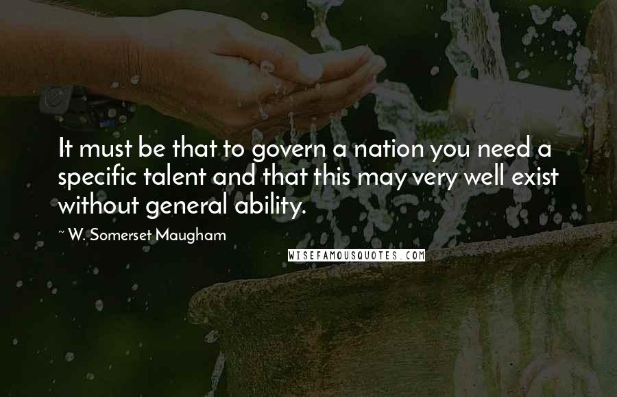 W. Somerset Maugham Quotes: It must be that to govern a nation you need a specific talent and that this may very well exist without general ability.