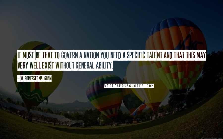 W. Somerset Maugham Quotes: It must be that to govern a nation you need a specific talent and that this may very well exist without general ability.