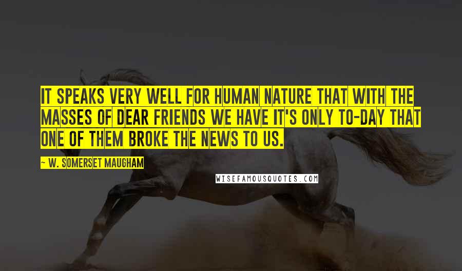 W. Somerset Maugham Quotes: It speaks very well for human nature that with the masses of dear friends we have it's only to-day that one of them broke the news to us.