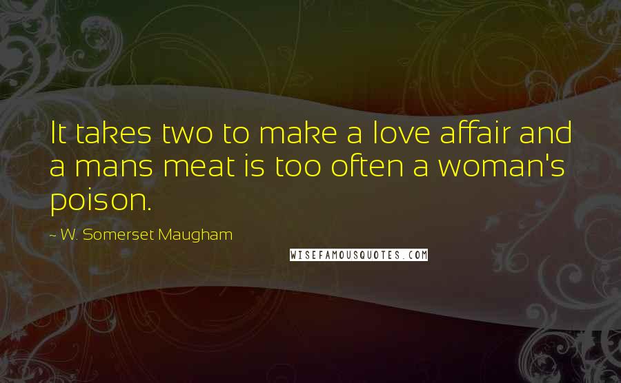 W. Somerset Maugham Quotes: It takes two to make a love affair and a mans meat is too often a woman's poison.