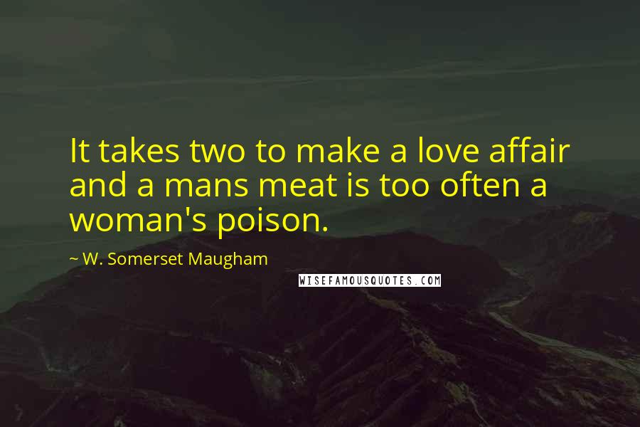 W. Somerset Maugham Quotes: It takes two to make a love affair and a mans meat is too often a woman's poison.