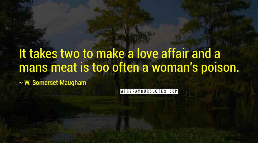 W. Somerset Maugham Quotes: It takes two to make a love affair and a mans meat is too often a woman's poison.
