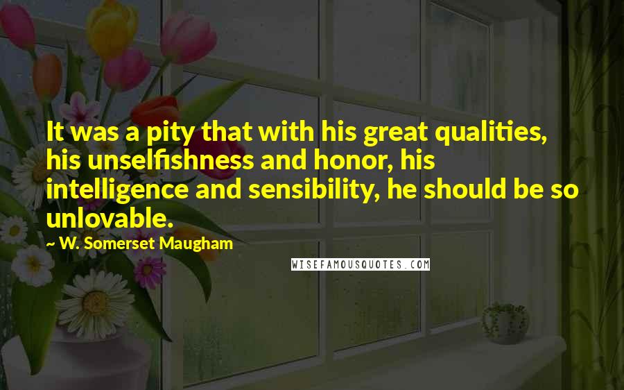 W. Somerset Maugham Quotes: It was a pity that with his great qualities, his unselfishness and honor, his intelligence and sensibility, he should be so unlovable.