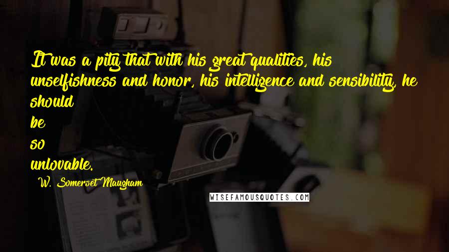 W. Somerset Maugham Quotes: It was a pity that with his great qualities, his unselfishness and honor, his intelligence and sensibility, he should be so unlovable.