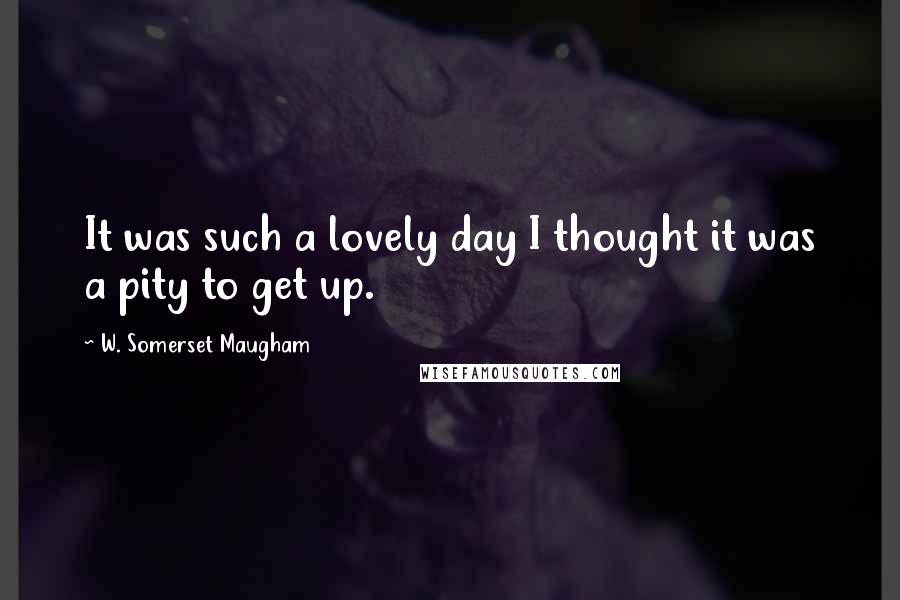 W. Somerset Maugham Quotes: It was such a lovely day I thought it was a pity to get up.