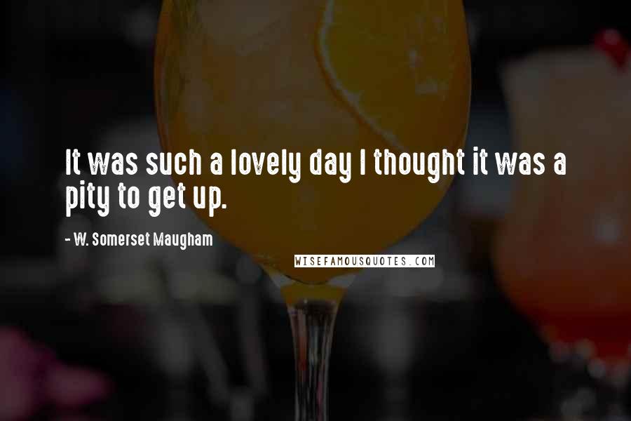 W. Somerset Maugham Quotes: It was such a lovely day I thought it was a pity to get up.