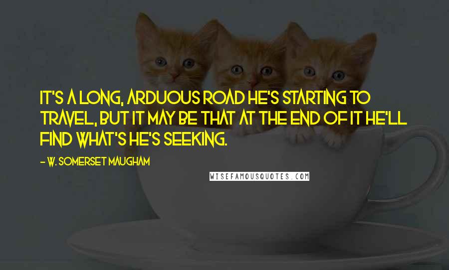 W. Somerset Maugham Quotes: It's a long, arduous road he's starting to travel, but it may be that at the end of it he'll find what's he's seeking.