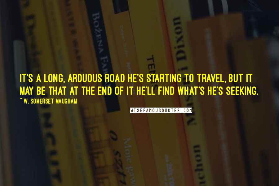 W. Somerset Maugham Quotes: It's a long, arduous road he's starting to travel, but it may be that at the end of it he'll find what's he's seeking.