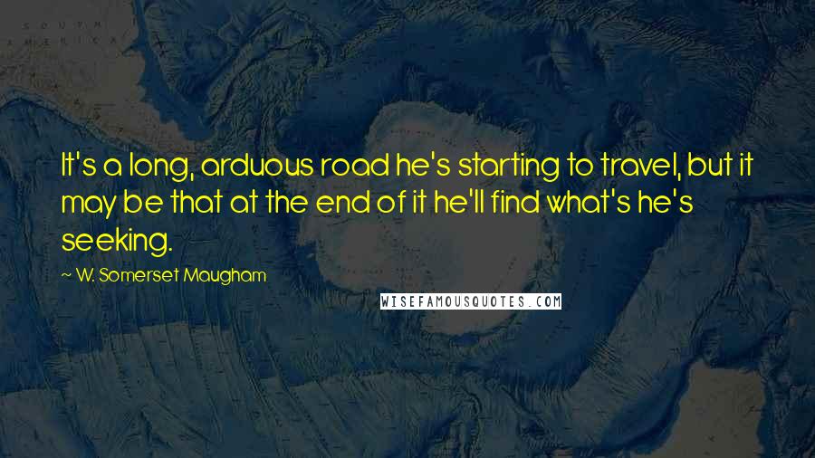 W. Somerset Maugham Quotes: It's a long, arduous road he's starting to travel, but it may be that at the end of it he'll find what's he's seeking.