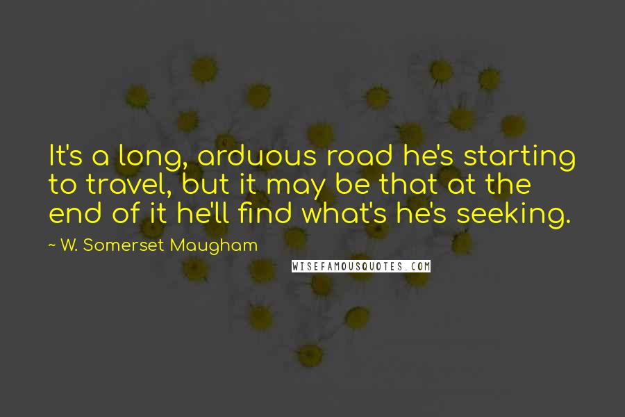 W. Somerset Maugham Quotes: It's a long, arduous road he's starting to travel, but it may be that at the end of it he'll find what's he's seeking.