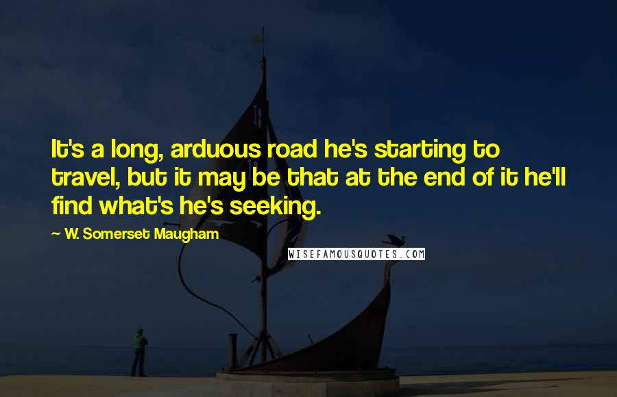 W. Somerset Maugham Quotes: It's a long, arduous road he's starting to travel, but it may be that at the end of it he'll find what's he's seeking.