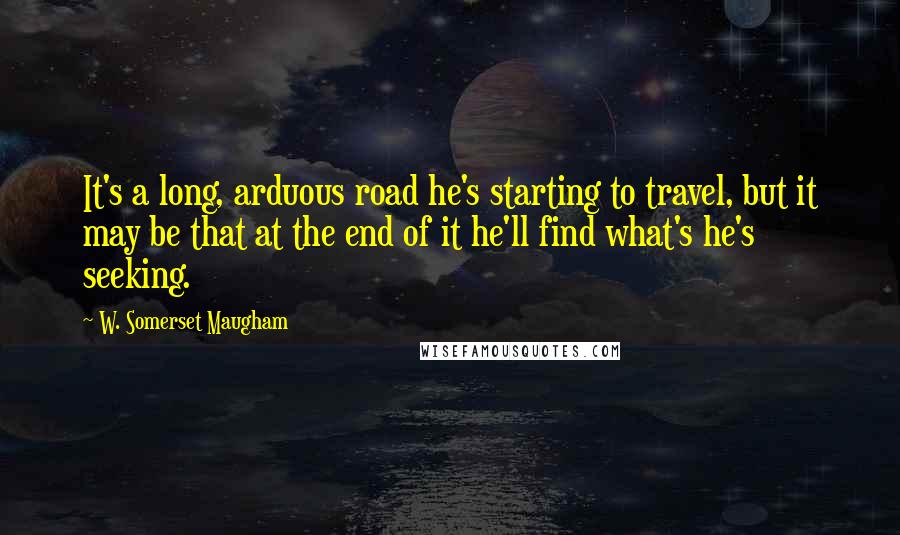 W. Somerset Maugham Quotes: It's a long, arduous road he's starting to travel, but it may be that at the end of it he'll find what's he's seeking.