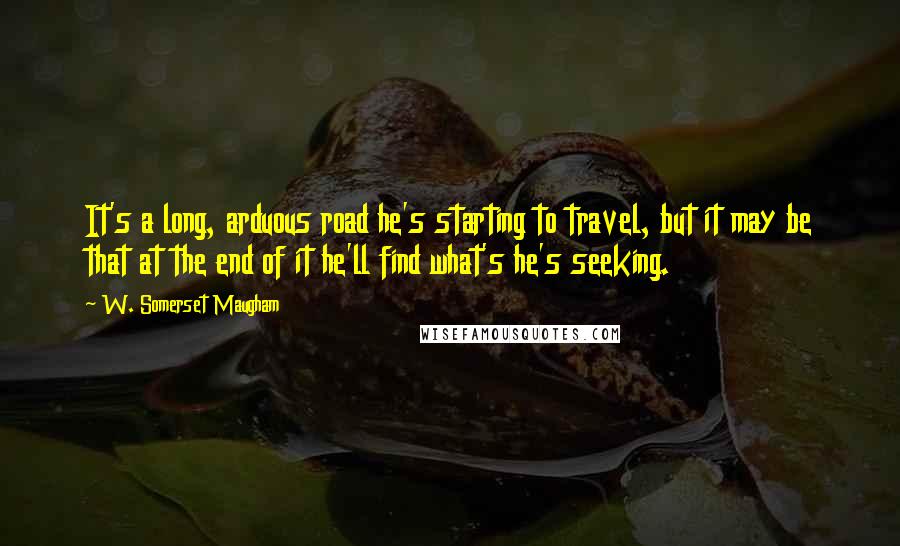 W. Somerset Maugham Quotes: It's a long, arduous road he's starting to travel, but it may be that at the end of it he'll find what's he's seeking.