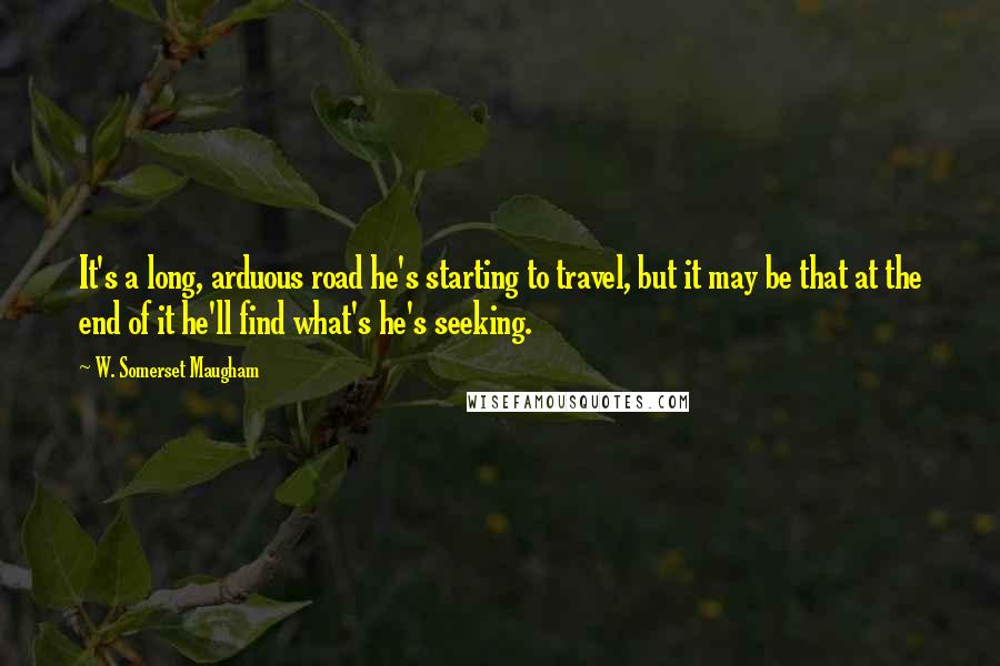 W. Somerset Maugham Quotes: It's a long, arduous road he's starting to travel, but it may be that at the end of it he'll find what's he's seeking.