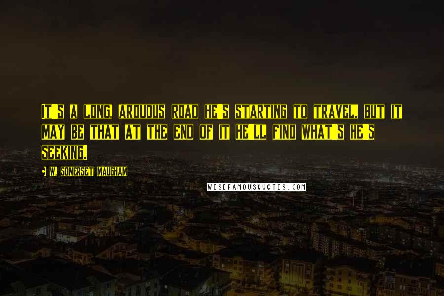 W. Somerset Maugham Quotes: It's a long, arduous road he's starting to travel, but it may be that at the end of it he'll find what's he's seeking.
