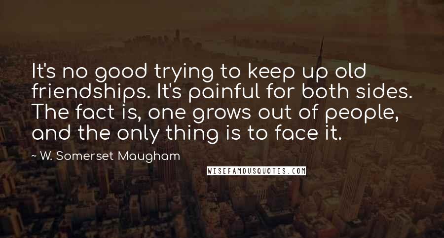 W. Somerset Maugham Quotes: It's no good trying to keep up old friendships. It's painful for both sides. The fact is, one grows out of people, and the only thing is to face it.