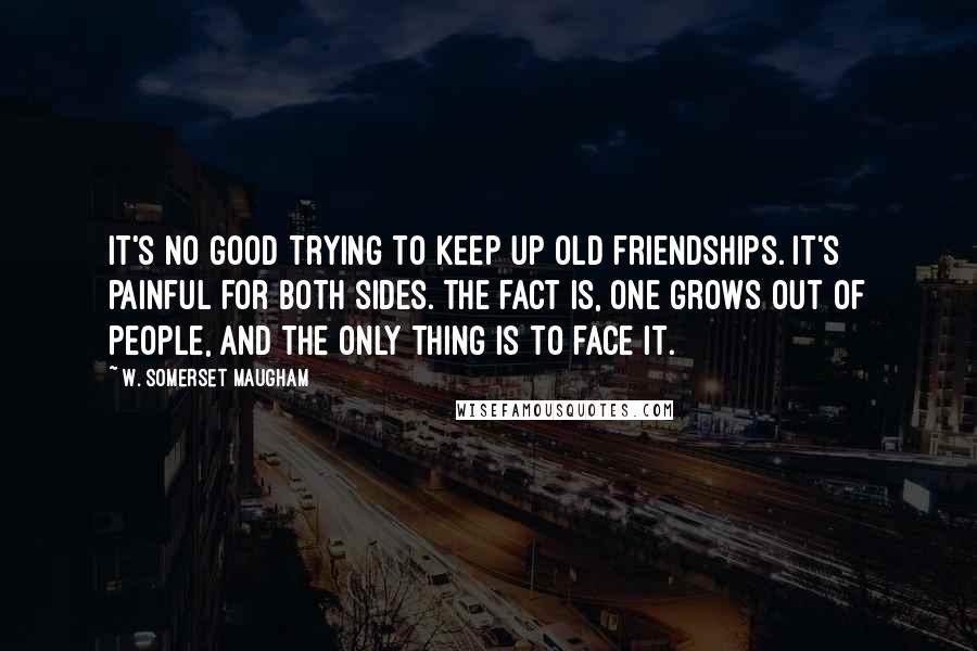 W. Somerset Maugham Quotes: It's no good trying to keep up old friendships. It's painful for both sides. The fact is, one grows out of people, and the only thing is to face it.