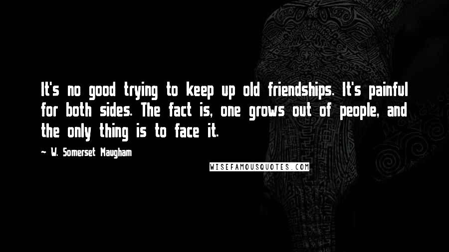 W. Somerset Maugham Quotes: It's no good trying to keep up old friendships. It's painful for both sides. The fact is, one grows out of people, and the only thing is to face it.