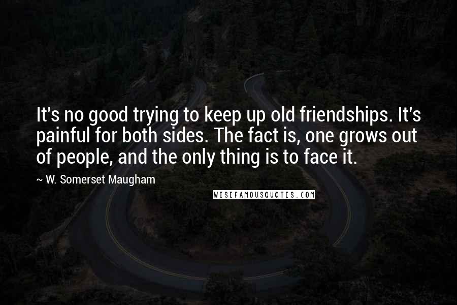 W. Somerset Maugham Quotes: It's no good trying to keep up old friendships. It's painful for both sides. The fact is, one grows out of people, and the only thing is to face it.