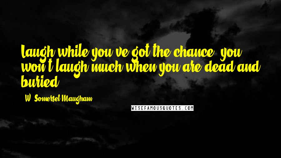 W. Somerset Maugham Quotes: Laugh while you've got the chance, you won't laugh much when you are dead and buried.