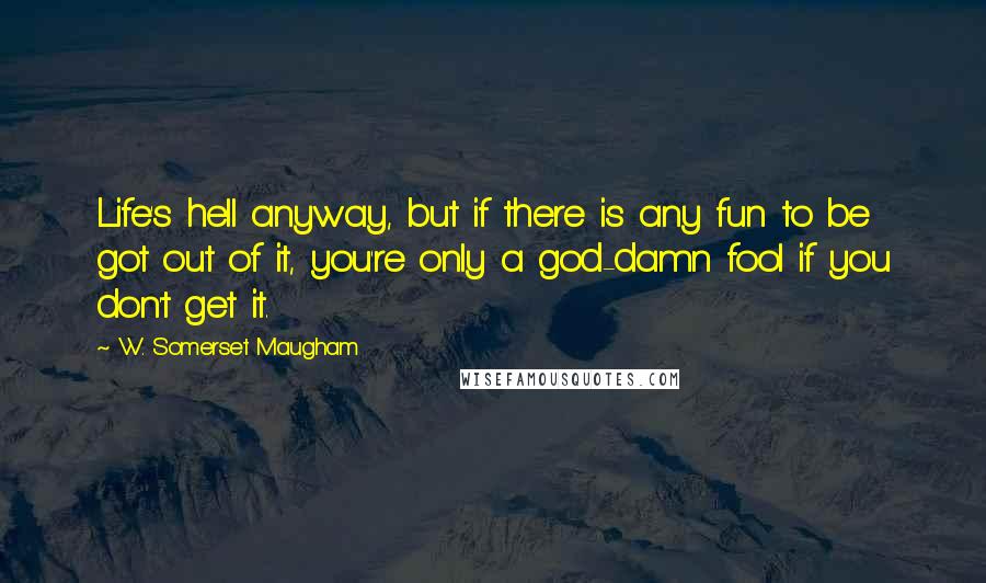 W. Somerset Maugham Quotes: Life's hell anyway, but if there is any fun to be got out of it, you're only a god-damn fool if you don't get it.