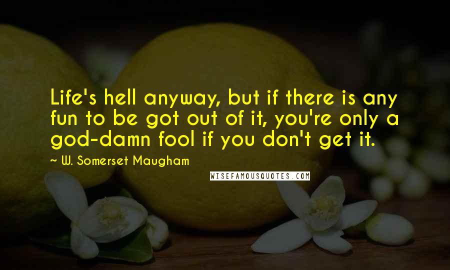 W. Somerset Maugham Quotes: Life's hell anyway, but if there is any fun to be got out of it, you're only a god-damn fool if you don't get it.