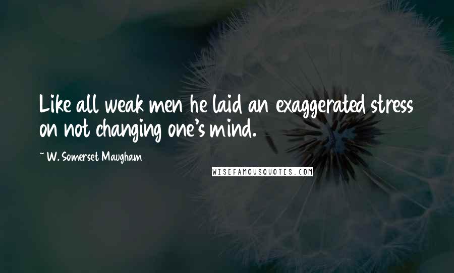 W. Somerset Maugham Quotes: Like all weak men he laid an exaggerated stress on not changing one's mind.