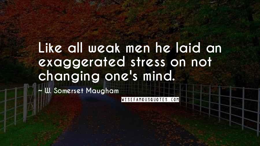 W. Somerset Maugham Quotes: Like all weak men he laid an exaggerated stress on not changing one's mind.