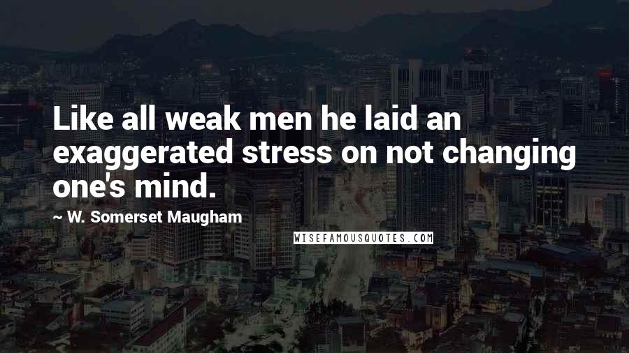 W. Somerset Maugham Quotes: Like all weak men he laid an exaggerated stress on not changing one's mind.